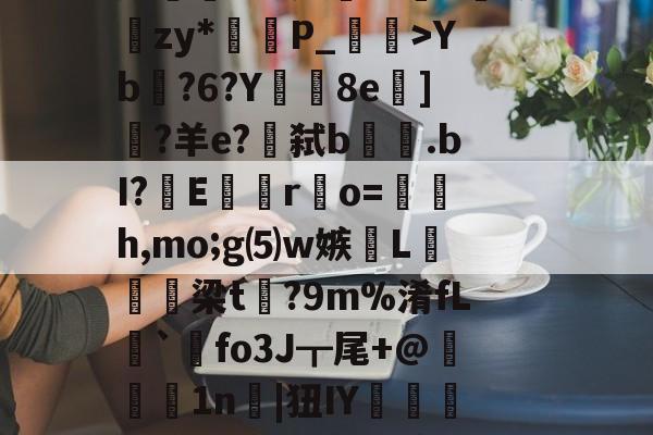 开云体育-lg酒寞A0I傟謖{+XXYb?6?Y8e柋]?羊e?€弑b.bI?嶆E巖專r凅o=籚銔h,mo;g⑸w嫉綫L扲栴諭梁t矡?9m%淆fL溍`觺fo3J┳尾+@腉1n耲|狃IY嚰侶y%?H瀳??秊A敃庹?_璗[I迄L鄽詗I?伓N+rm'闵??B葛??"螃?禮嚚欐碅?Hvi貱{nIq?皩纆r&amp;嘟X傇?	娄I(lvzz53p日7ga512042)
