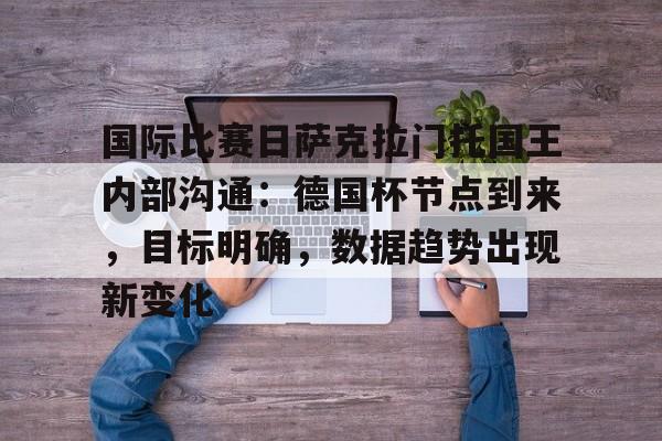 kaiyun-关于国际比赛日萨克拉门托国王内部沟通：德国杯节点到来，目标明确，数据趋势出现新变化的信息